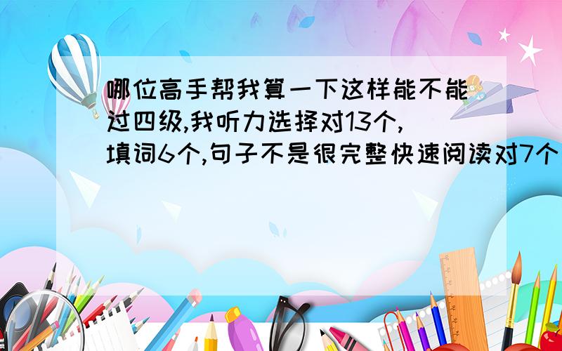 哪位高手帮我算一下这样能不能过四级,我听力选择对13个,填词6个,句子不是很完整快速阅读对7个选词填空2个精读7个完型12个句子翻译算3个吧