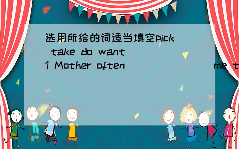 选用所给的词适当填空pick take do want 1 Mother often _______ me to visit some places of interest.2 He _______ to buy some books,but he didn't have money with him.3 Lucy ________ a lot of apples on the farm last week.4 When you came in,I ___