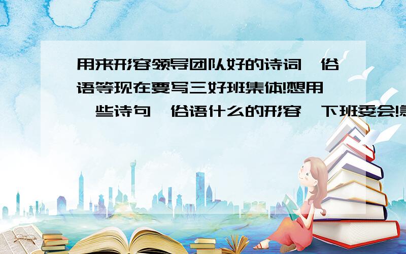 用来形容领导团队好的诗词,俗语等现在要写三好班集体!想用一些诗句,俗语什么的形容一下班委会!急用!