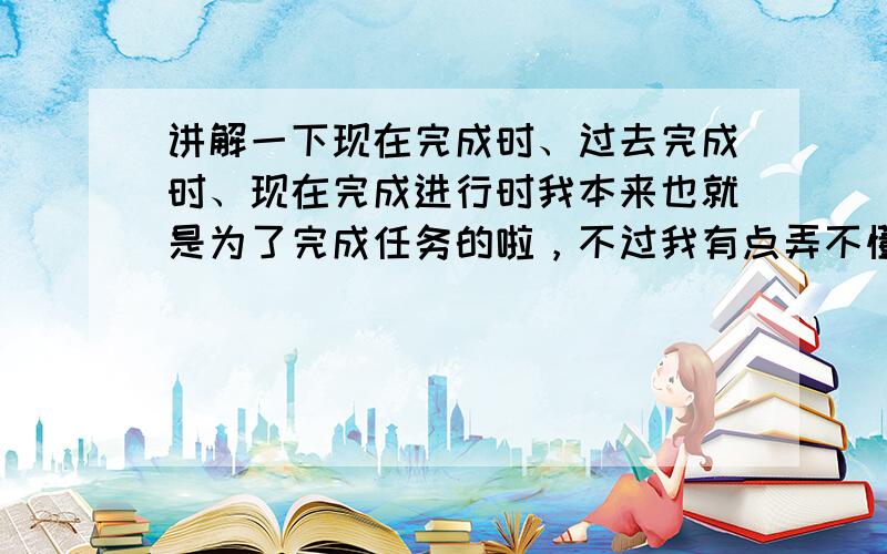 讲解一下现在完成时、过去完成时、现在完成进行时我本来也就是为了完成任务的啦，不过我有点弄不懂完成时和完成进行时啊，提5个金币