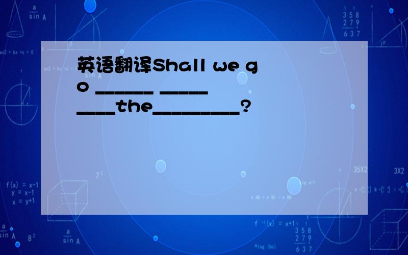 英语翻译Shall we go ______ _________the_________?