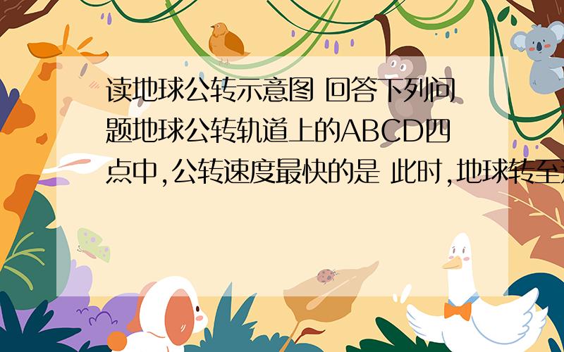 读地球公转示意图 回答下列问题地球公转轨道上的ABCD四点中,公转速度最快的是 此时,地球转至近日点还是远日点DA 太阳 CB我的思路：公转速度最快在远日点,所以应该在A处（夏至日）,可是