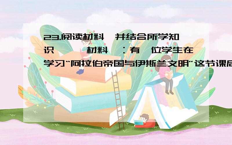 23.阅读材料,并结合所学知识,　　材料一：有一位学生在学习“阿拉伯帝国与伊斯兰文明”这节课后,在他的笔记中写下了这样的评论：充满智慧的阿拉伯人.　　材料二：有学者这样评价宋朝