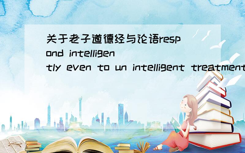 关于老子道德经与论语respond intelligently even to un intelligent treatment是老子的哪句话啊?还有when it's obvious that the goals cannot be reached,don't adjust the goals,adjust the action steps