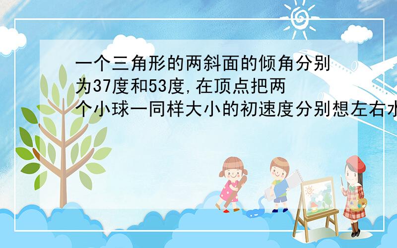 一个三角形的两斜面的倾角分别为37度和53度,在顶点把两个小球一同样大小的初速度分别想左右水平抛出,小球都落在斜面上,若不计空气阻力,则A,B两球运动的时间之比为