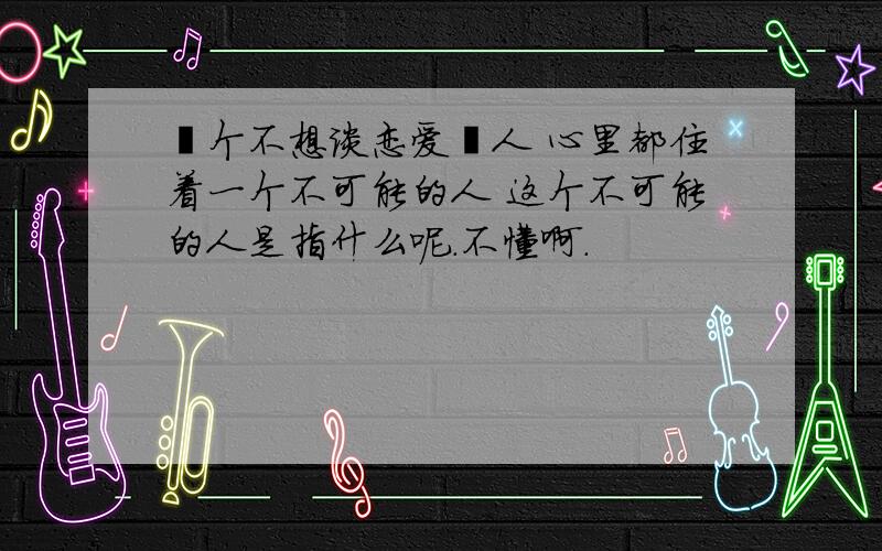 毎个不想谈恋爱旳人 心里都住着一个不可能的人 这个不可能的人是指什么呢.不懂啊.