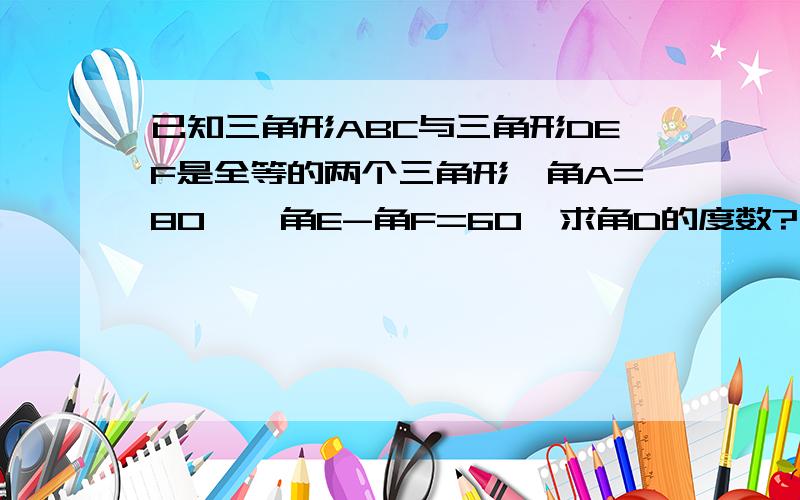 已知三角形ABC与三角形DEF是全等的两个三角形,角A=80°,角E-角F=60°求角D的度数?书上告诉我角A=角F=80°为什么角A=角F从我依据题意画的图来看不是应该等于角D吗?