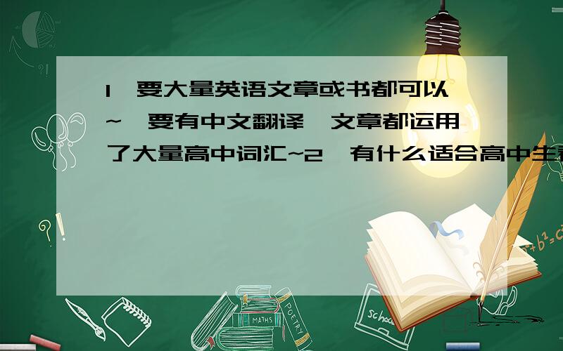 1、要大量英语文章或书都可以~`要有中文翻译`文章都运用了大量高中词汇~2、有什么适合高中生看的英语书吗?最好带有中文翻译的!