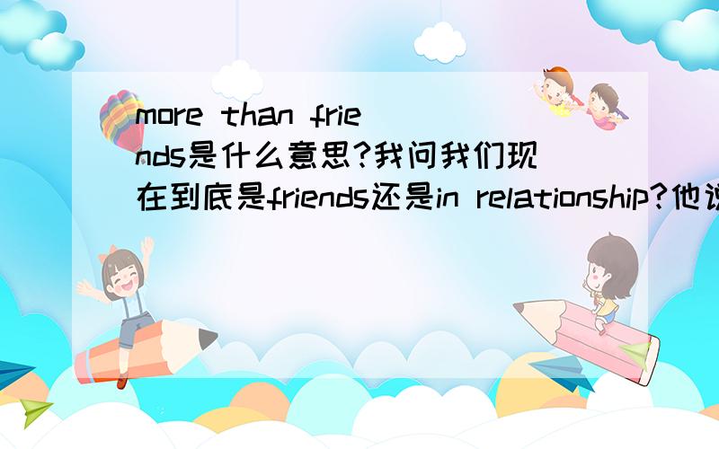 more than friends是什么意思?我问我们现在到底是friends还是in relationship?他说：i do like you a lot.然后又说我们是more than friends.这个是说,我们more than friends,但不是恋爱关系,还是不只是朋友,就是恋爱