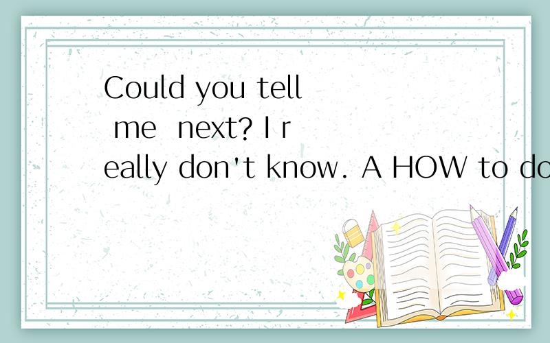 Could you tell me  next? I really don't know. A HOW to do B what to do C to do whatD to do how 说出答案并说明理由