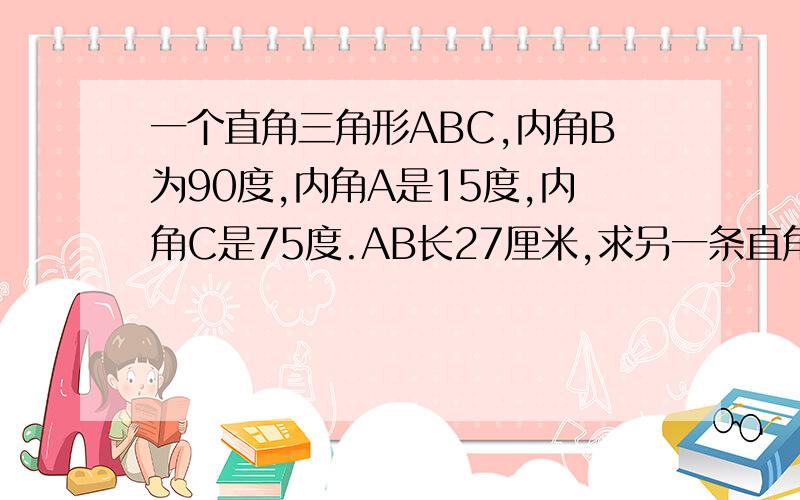 一个直角三角形ABC,内角B为90度,内角A是15度,内角C是75度.AB长27厘米,求另一条直角边BC的长度.