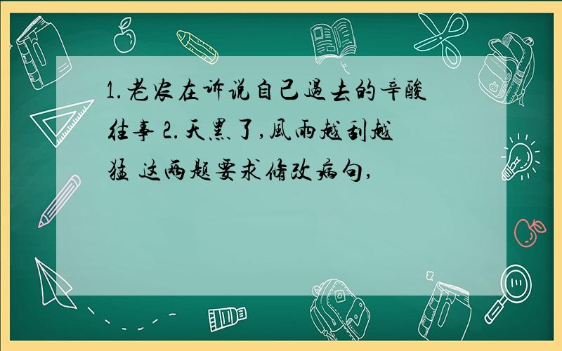 1.老农在诉说自己过去的辛酸往事 2.天黑了,风雨越刮越猛 这两题要求修改病句,