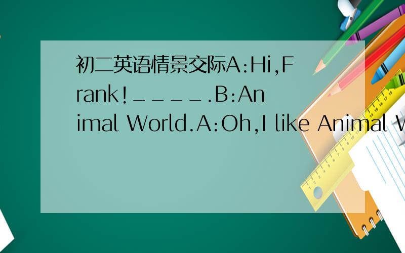 初二英语情景交际A:Hi,Frank!____.B:Animal World.A:Oh,I like Animal World,too.It's very interesting.B:____.A:Talk shows?B:Yes,they're enjoyable.____.A:I don't like them.They are boring.____.B:I don't like watching it.It's too serious.A:____.B:M