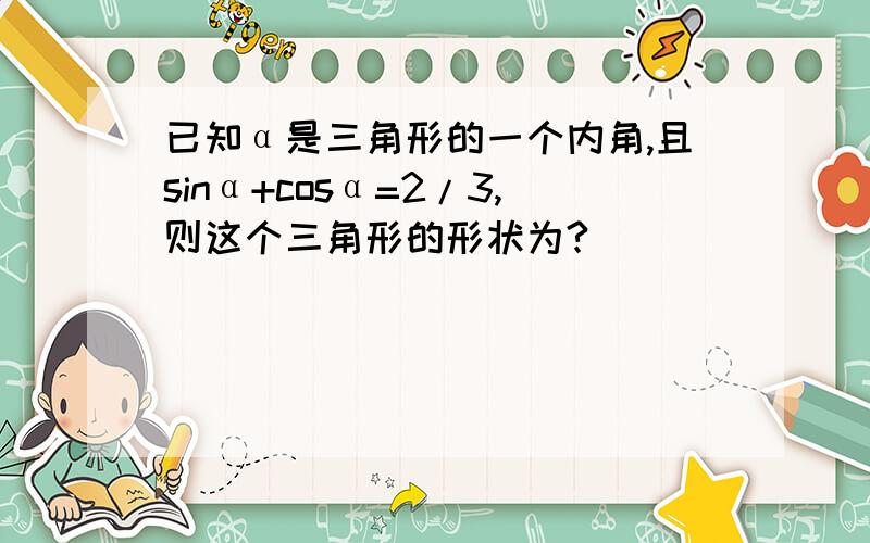 已知α是三角形的一个内角,且sinα+cosα=2/3,则这个三角形的形状为?