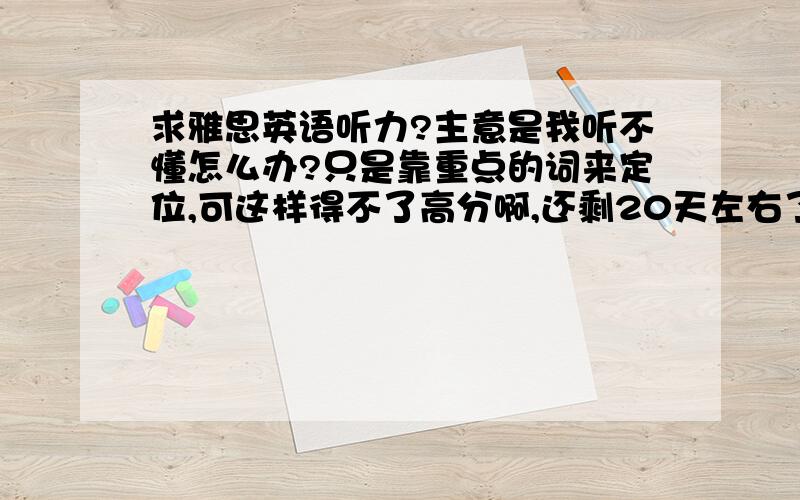 求雅思英语听力?主意是我听不懂怎么办?只是靠重点的词来定位,可这样得不了高分啊,还剩20天左右了?雅思听力怎么办?