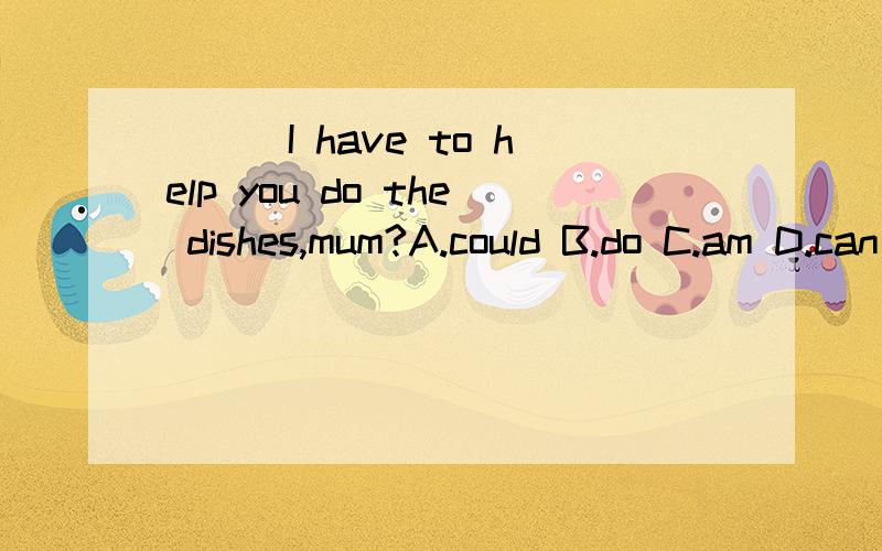 ___I have to help you do the dishes,mum?A.could B.do C.am D.can