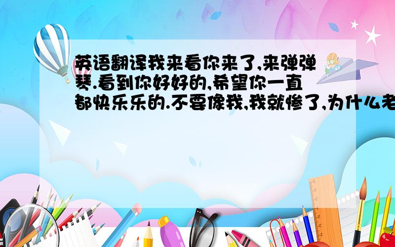 英语翻译我来看你来了,来弹弹琴.看到你好好的,希望你一直都快乐乐的.不要像我,我就惨了,为什么老天要让我经历这样的事情.