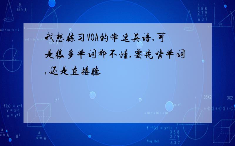 我想练习VOA的常速英语,可是很多单词都不懂,要先背单词,还是直接听