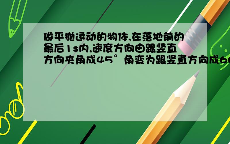 做平抛运动的物体,在落地前的最后1s内,速度方向由跟竖直方向夹角成45°角变为跟竖直方向成60°角.求；物体抛出时的速度和高度分别是多少.