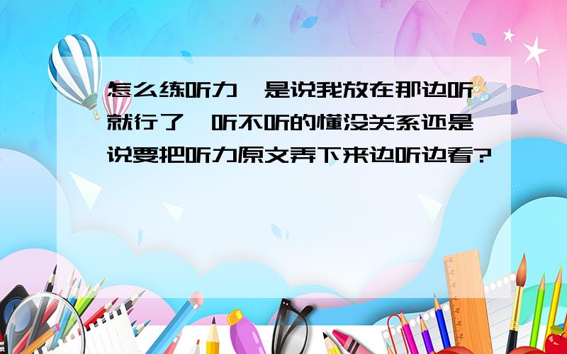 怎么练听力,是说我放在那边听就行了,听不听的懂没关系还是说要把听力原文弄下来边听边看?