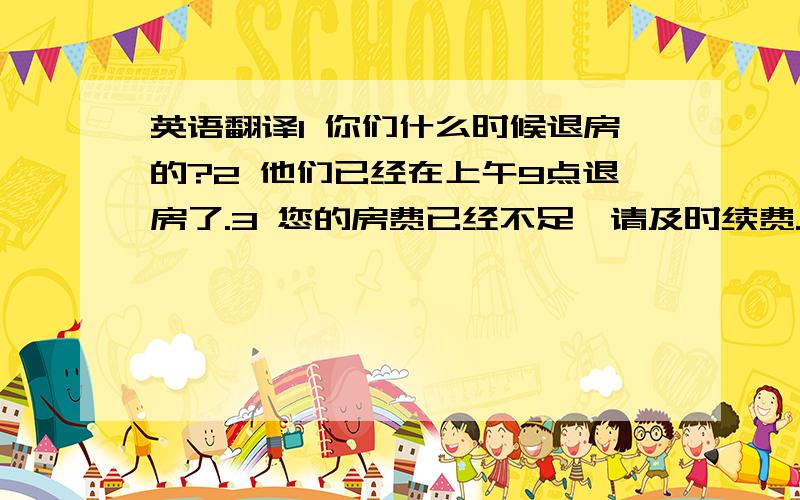 英语翻译1 你们什么时候退房的?2 他们已经在上午9点退房了.3 您的房费已经不足,请及时续费.4 我们这里没有房间了 / 我们这还有剩余的房间.英语翻译.