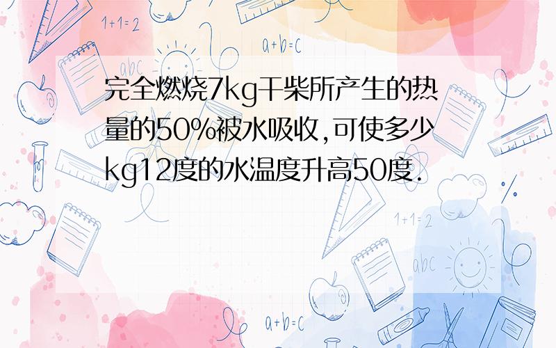 完全燃烧7kg干柴所产生的热量的50%被水吸收,可使多少kg12度的水温度升高50度.