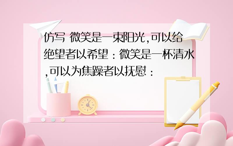 仿写 微笑是一束阳光,可以给绝望者以希望：微笑是一杯清水,可以为焦躁者以抚慰：