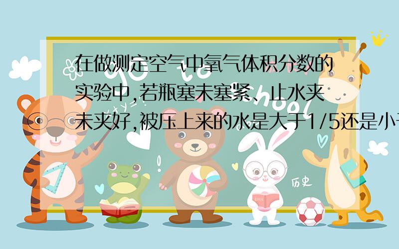 在做测定空气中氧气体积分数的实验中,若瓶塞未塞紧、止水夹未夹好,被压上来的水是大于1/5还是小于1/5