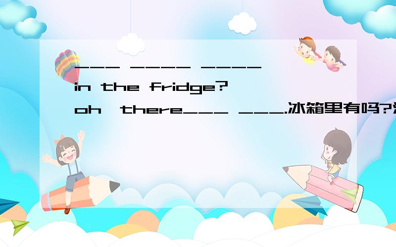 ___ ____ ____ in the fridge?oh,there___ ___.冰箱里有吗?没有.的英文翻译