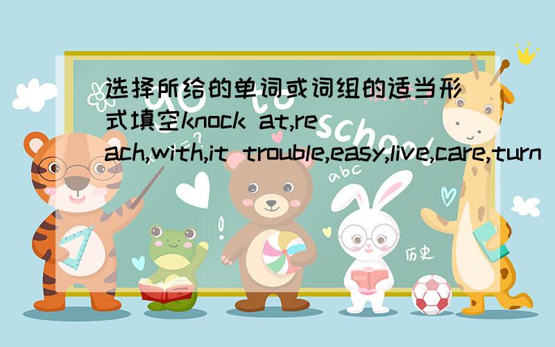 选择所给的单词或词组的适当形式填空knock at,reach,with,it trouble,easy,live,care,turn off,write to,be busy doing.1.We mustr hlep others whenthey are ----.2.Mike ---- his grandpa every month.3.When I was cooking,I head some ----the doo