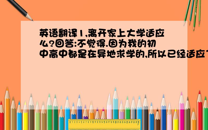 英语翻译1,离开家上大学适应么?回答:不觉得.因为我的初中高中都是在异地求学的,所以已经适应了,已经很少想家了.只是有时过节放假的时候,看到别人都回家觉得有1点孤单.不过在很小离开