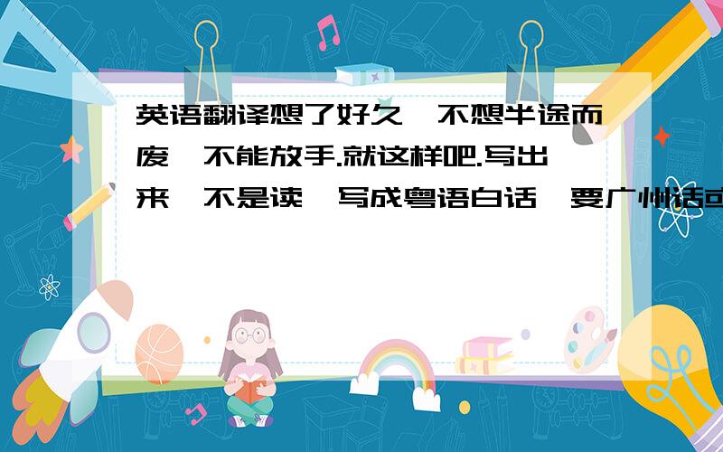 英语翻译想了好久,不想半途而废,不能放手.就这样吧.写出来,不是读,写成粤语白话,要广州话或者香港话.