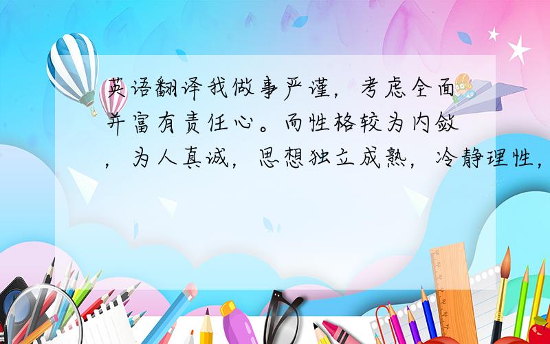 英语翻译我做事严谨，考虑全面并富有责任心。而性格较为内敛，为人真诚，思想独立成熟，冷静理性，在校内多次获得奖学金以及优秀学生干部等称号，能够适应各种不同环境和人际关系