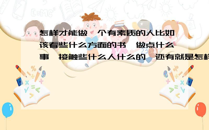 怎样才能做一个有素质的人比如该看些什么方面的书,做点什么事,接触些什么人什么的,还有就是怎样从自身提高自己,