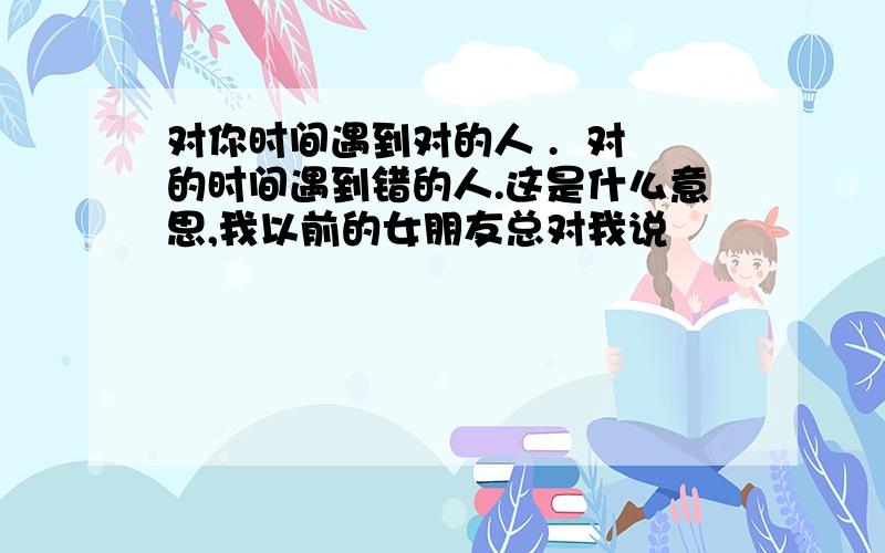 对你时间遇到对的人 .  对的时间遇到错的人.这是什么意思,我以前的女朋友总对我说