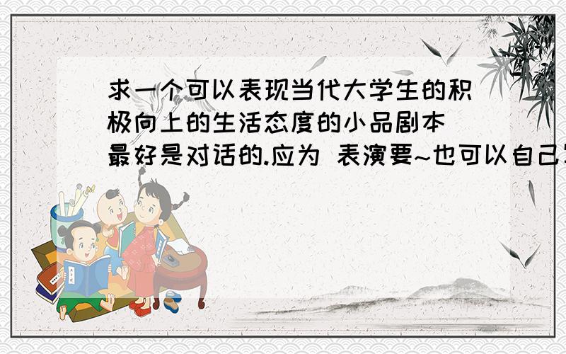 求一个可以表现当代大学生的积极向上的生活态度的小品剧本 最好是对话的.应为 表演要~也可以自己写的~