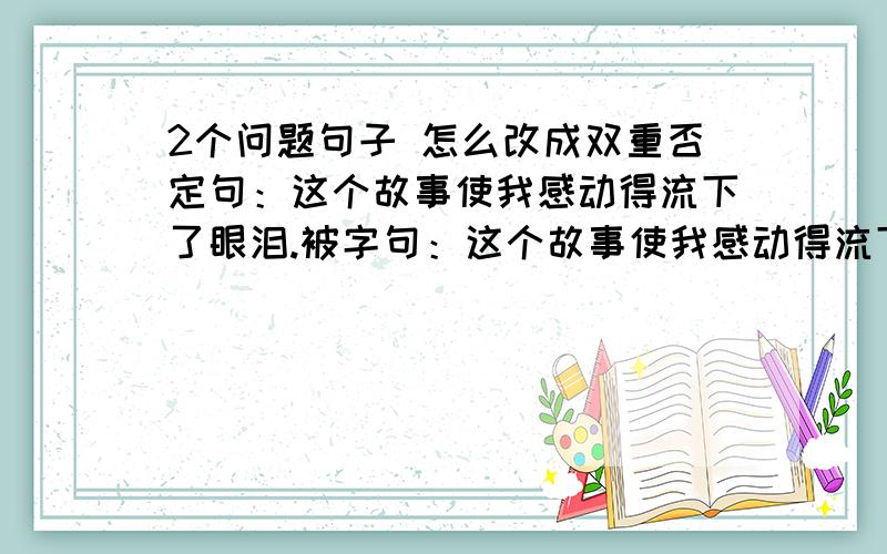 2个问题句子 怎么改成双重否定句：这个故事使我感动得流下了眼泪.被字句：这个故事使我感动得流下了眼泪