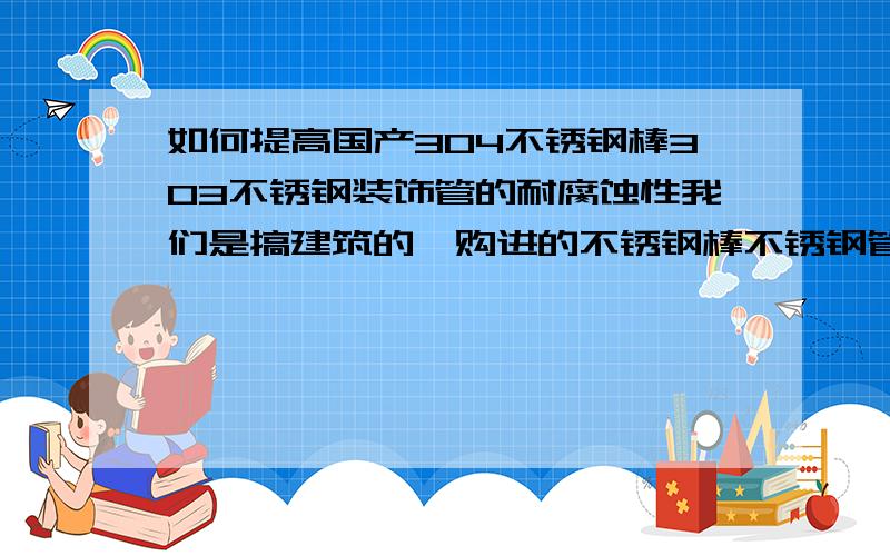 如何提高国产304不锈钢棒303不锈钢装饰管的耐腐蚀性我们是搞建筑的,购进的不锈钢棒不锈钢管,以及其它不锈钢材料都是露天放置在工地上,经常被雨水腐蚀生锈,影响产品质量,请问如何提高