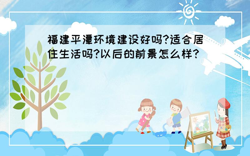 福建平潭环境建设好吗?适合居住生活吗?以后的前景怎么样?