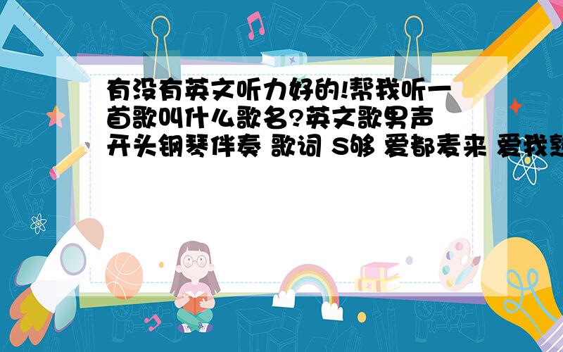 有没有英文听力好的!帮我听一首歌叫什么歌名?英文歌男声 开头钢琴伴奏 歌词 S够 爱都麦来 爱我熟 高潮唱着是 泪滴 欧 泪滴