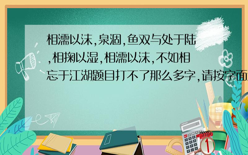 相濡以沫,泉涸,鱼双与处于陆,相掬以湿,相濡以沫,不如相忘于江湖题目打不了那么多字,请按字面意思翻译一下,