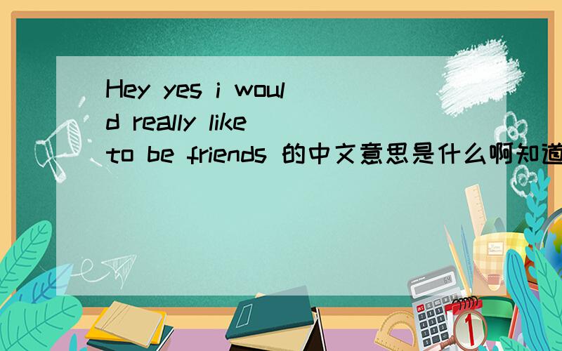 Hey yes i would really like to be friends 的中文意思是什么啊知道的快说啊