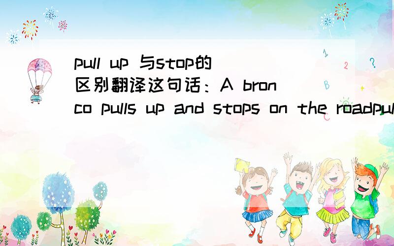 pull up 与stop的区别翻译这句话：A bronco pulls up and stops on the roadpulls up不就有停车的意思吗？为什么还用上stop呢，它们俩在停车上有什么区别吗？