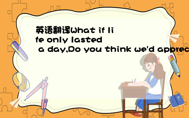 英语翻译What if life only lasted a day,Do you think we'd appreciate it better?What if life was like hell,Do you think we would dream?About a life like we have now?What if in life we had everything,Do you think it would get boring?Why want another