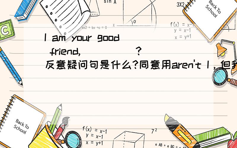 I am your good friend,_____?反意疑问句是什么?同意用aren't I，但我在字典中查到的一句话是I am not boring you, am I? 与 I'm ...句型用aren't I是否矛盾，请解释一下。