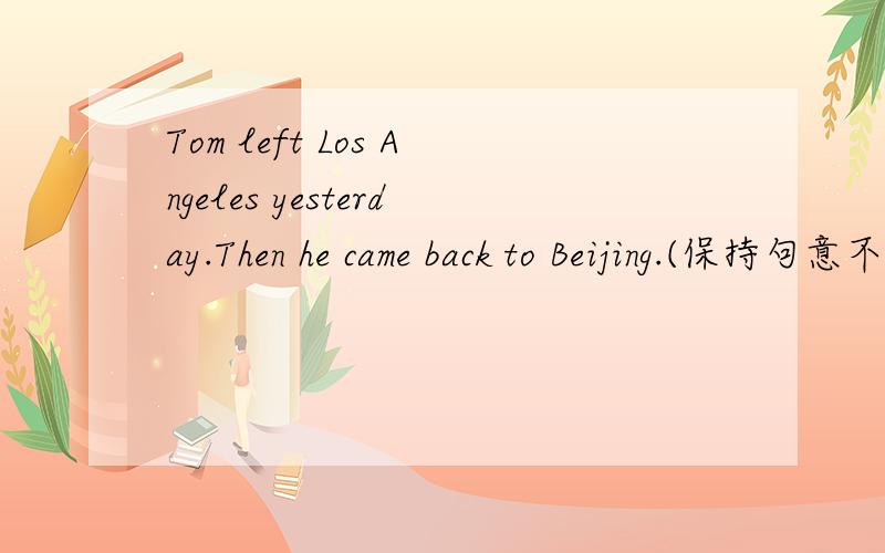 Tom left Los Angeles yesterday.Then he came back to Beijing.(保持句意不变)Tom _____ Los Angeles ____Beijing yesterday.Tom ____ ____ Beijing yesterday.