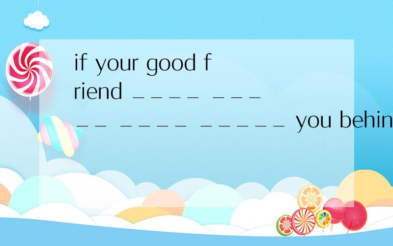 if your good friend ____ _____ ____ _____ you behind your back ,would you be angry?如果你的好朋友背地里说你的坏话,你会生气吗?