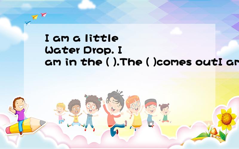 I am a little Water Drop. I am in the ( ).The ( )comes outI am a little Water Drop. I am in the ( ).I am very hot.I am now vapour.I see many friends. I am now in a ( ).It's cloudy now. I am very heavy. I fall.I am ( )now