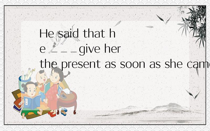 He said that he ___give her the present as soon as she came back.