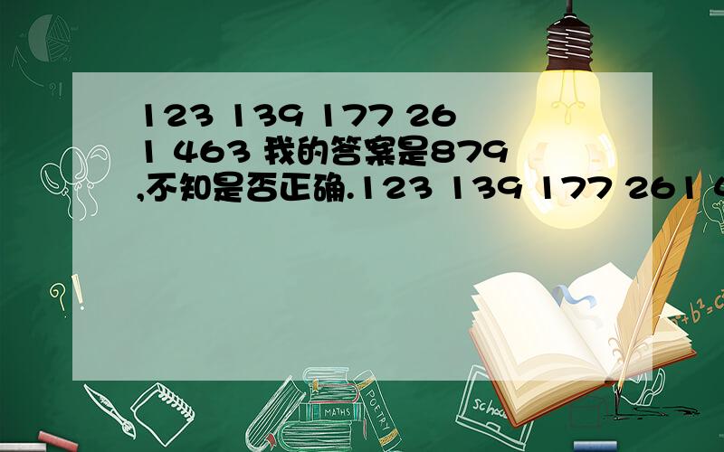 123 139 177 261 463 我的答案是879,不知是否正确.123 139 177 261 463 后项减去前项得 16 38 84 202 两两相加得 54 122 286 其中,54=7的平方+5,122=11的平方+1,286=17的平方-3.5、1、-3构成等差数列,则下一个数字为-